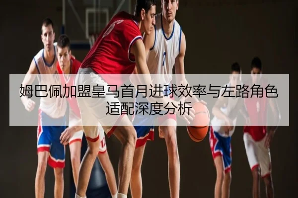 姆巴佩加盟皇马首月进球效率与左路角色适配深度分析