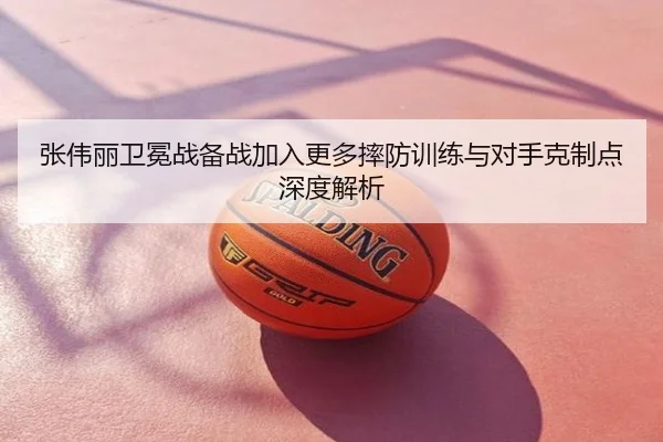 张伟丽卫冕战备战加入更多摔防训练与对手克制点深度解析