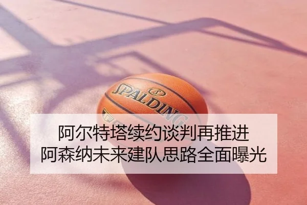 阿尔特塔续约谈判再推进 阿森纳未来建队思路全面曝光