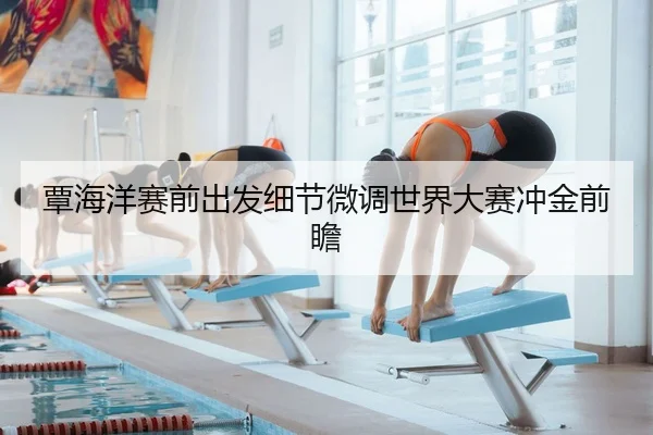 覃海洋赛前出发细节微调世界大赛冲金前瞻